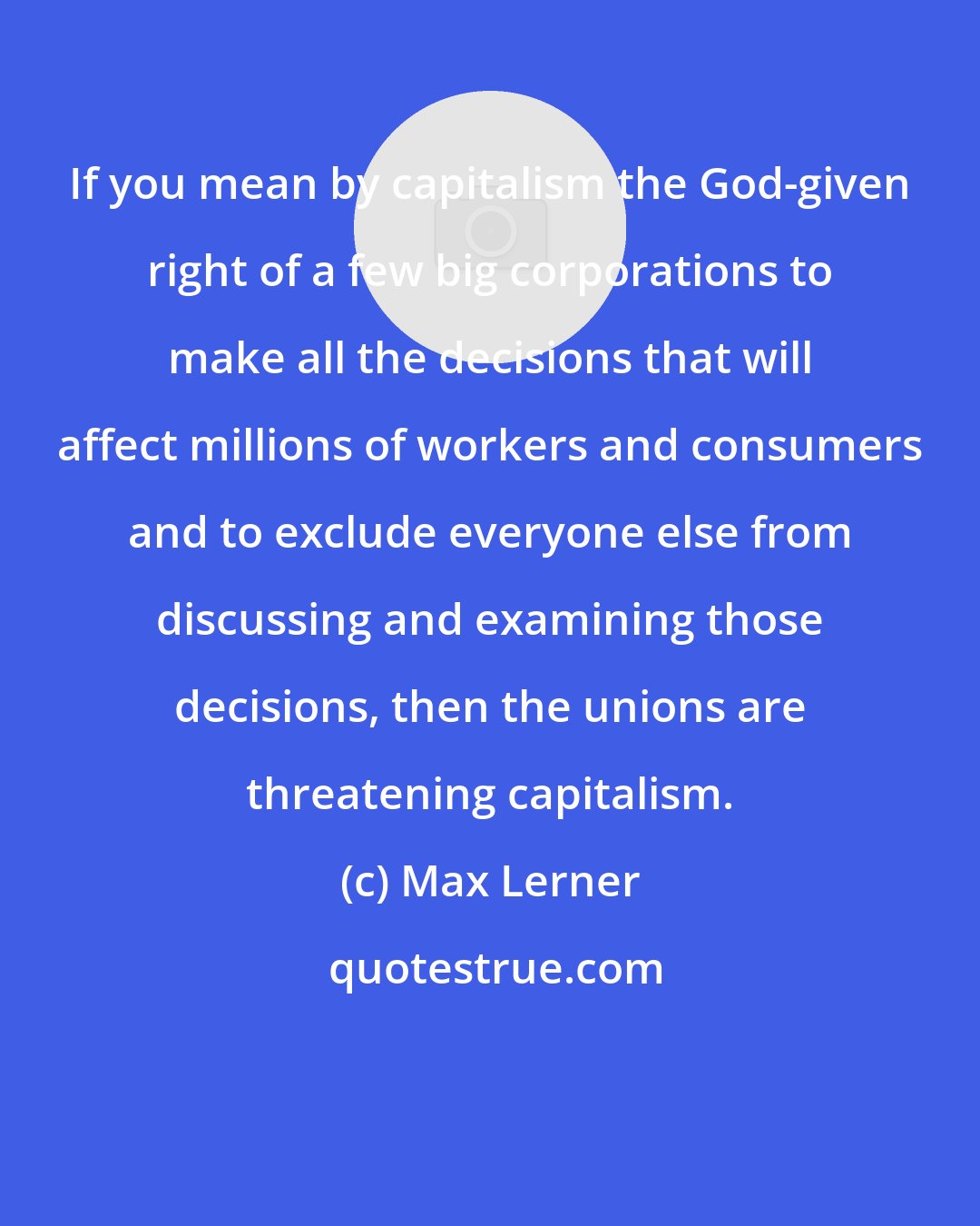 Max Lerner: If you mean by capitalism the God-given right of a few big corporations to make all the decisions that will affect millions of workers and consumers and to exclude everyone else from discussing and examining those decisions, then the unions are threatening capitalism.