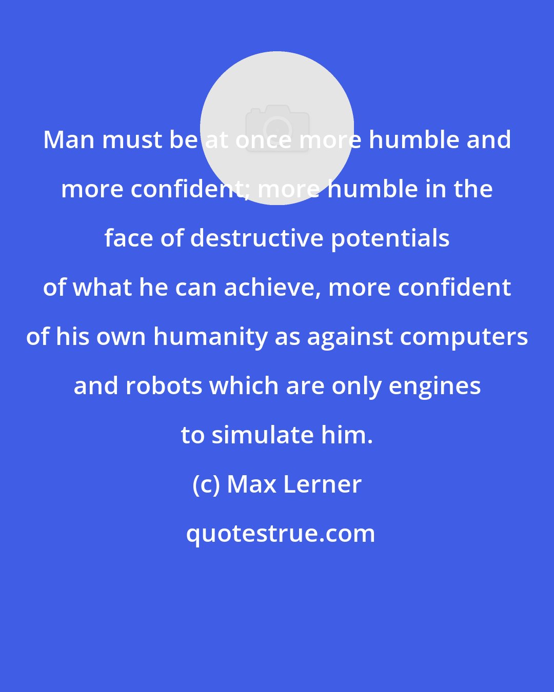 Max Lerner: Man must be at once more humble and more confident; more humble in the face of destructive potentials of what he can achieve, more confident of his own humanity as against computers and robots which are only engines to simulate him.