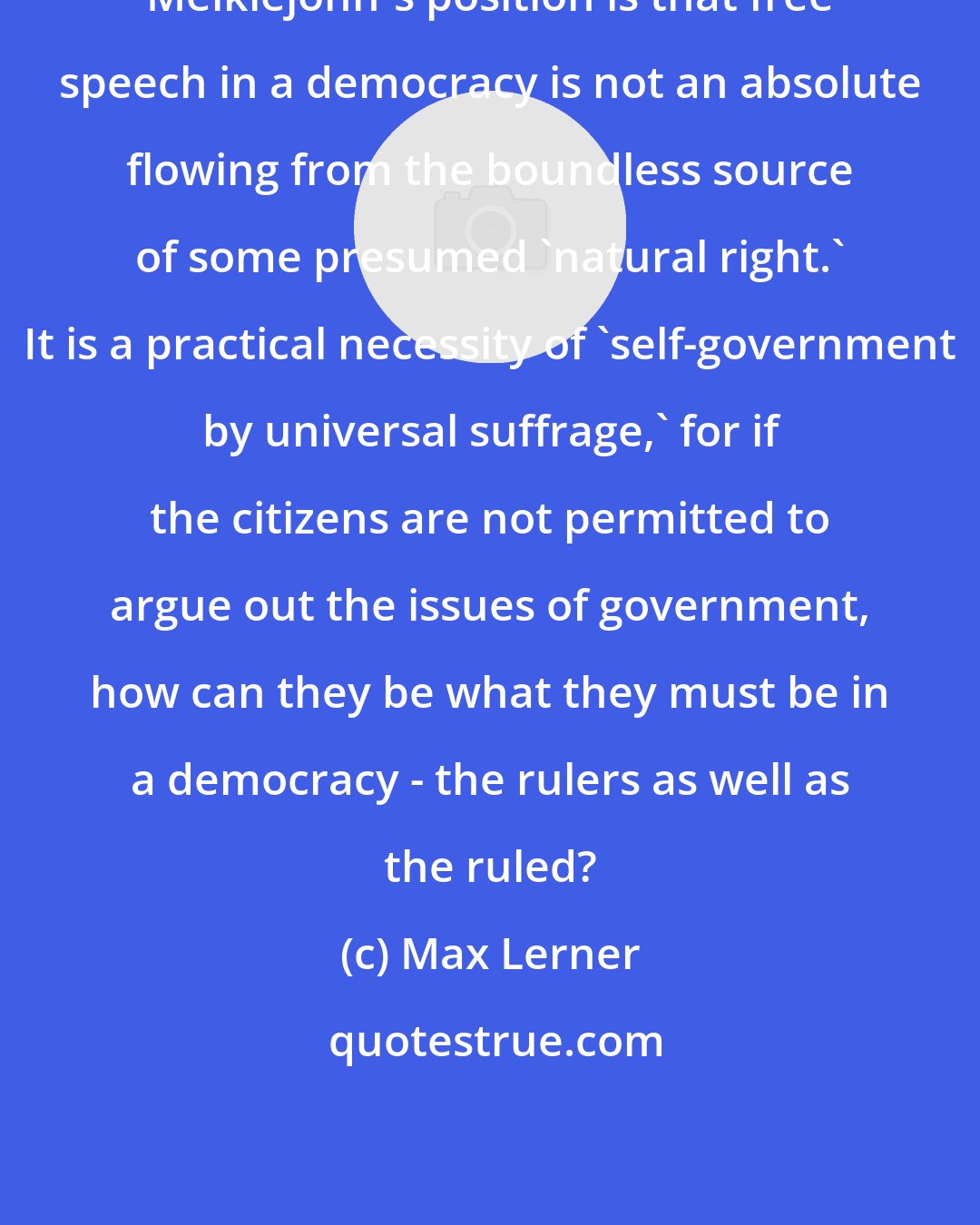 Max Lerner: Meiklejohn's position is that free speech in a democracy is not an absolute flowing from the boundless source of some presumed 'natural right.' It is a practical necessity of 'self-government by universal suffrage,' for if the citizens are not permitted to argue out the issues of government, how can they be what they must be in a democracy - the rulers as well as the ruled?