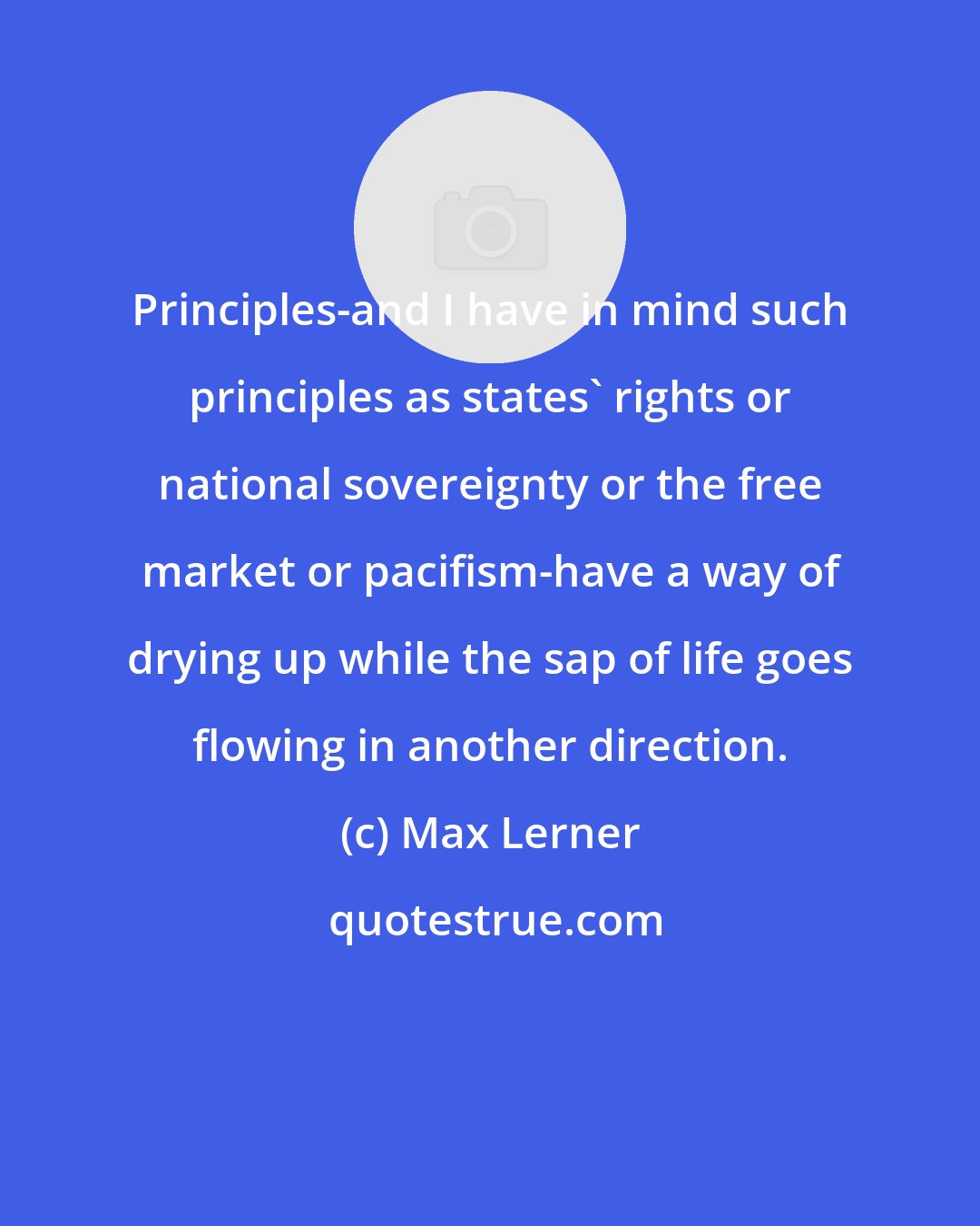 Max Lerner: Principles-and I have in mind such principles as states' rights or national sovereignty or the free market or pacifism-have a way of drying up while the sap of life goes flowing in another direction.