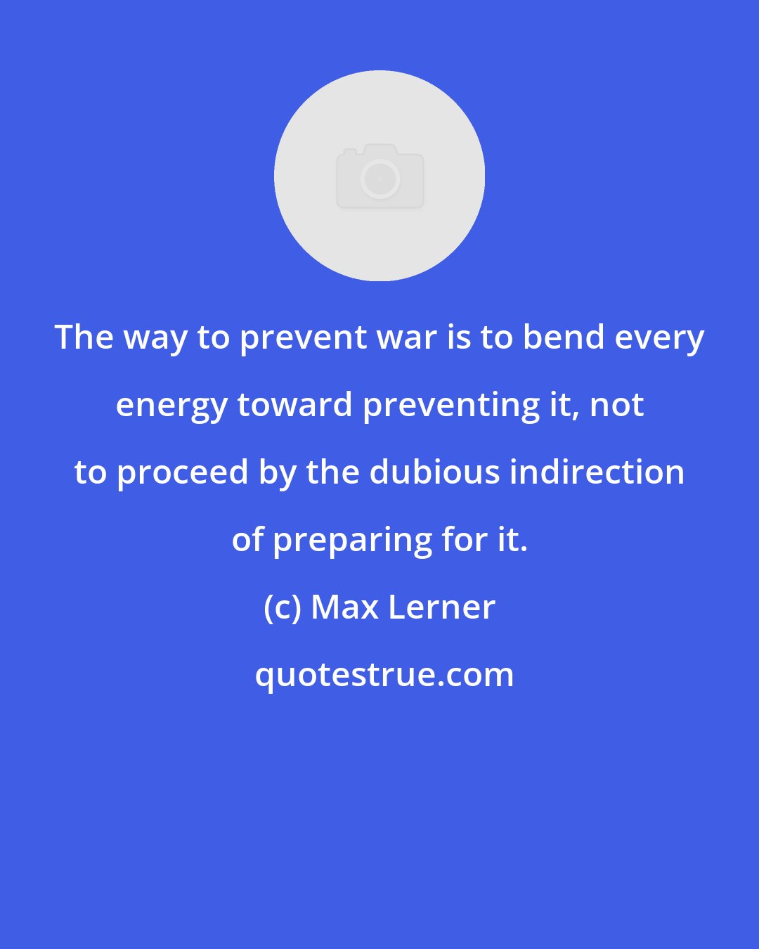 Max Lerner: The way to prevent war is to bend every energy toward preventing it, not to proceed by the dubious indirection of preparing for it.