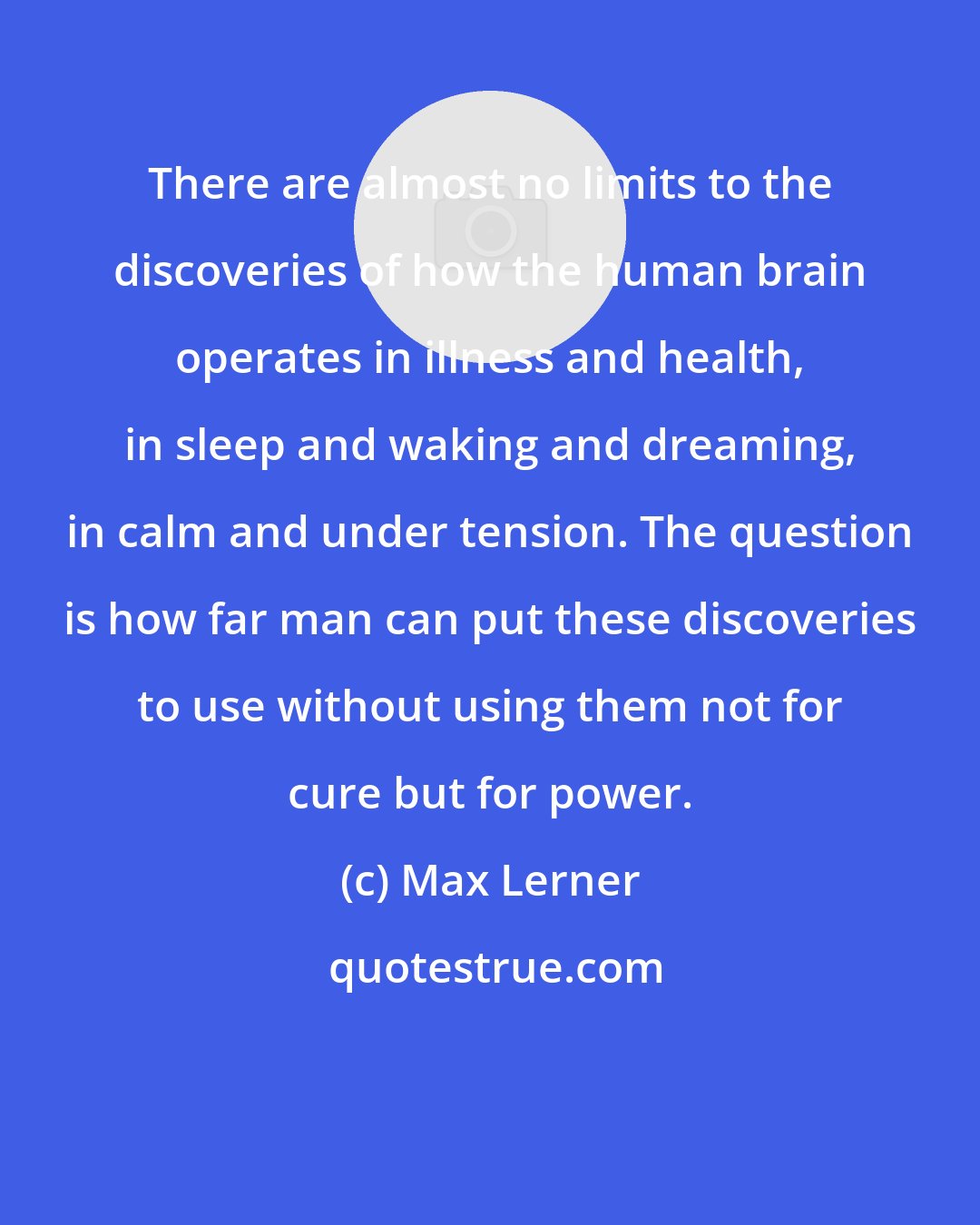 Max Lerner: There are almost no limits to the discoveries of how the human brain operates in illness and health, in sleep and waking and dreaming, in calm and under tension. The question is how far man can put these discoveries to use without using them not for cure but for power.