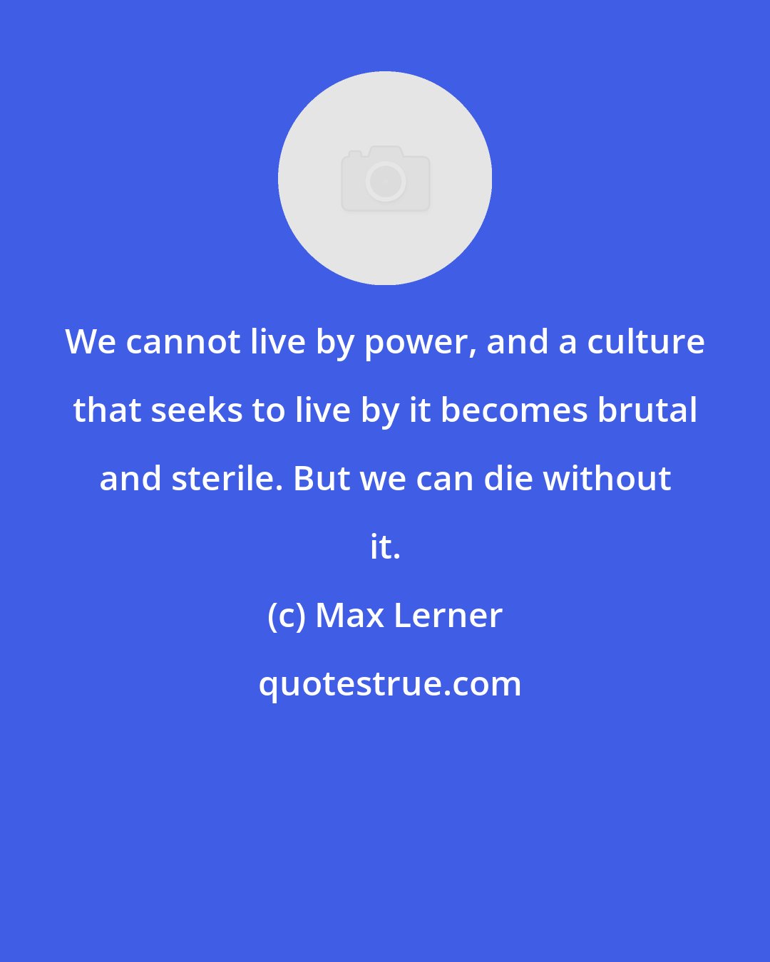 Max Lerner: We cannot live by power, and a culture that seeks to live by it becomes brutal and sterile. But we can die without it.