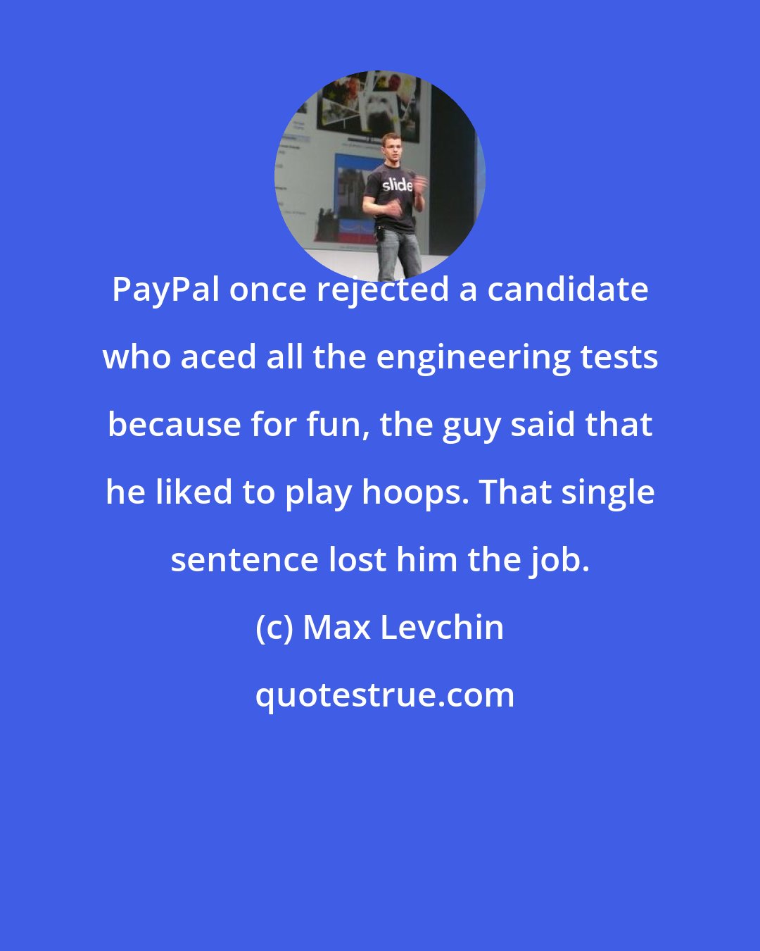 Max Levchin: PayPal once rejected a candidate who aced all the engineering tests because for fun, the guy said that he liked to play hoops. That single sentence lost him the job.