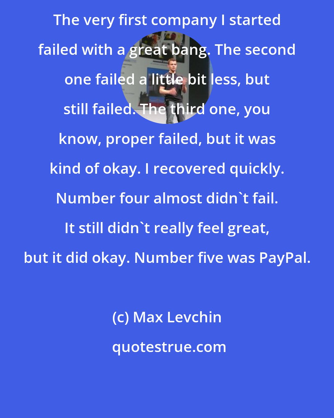 Max Levchin: The very first company I started failed with a great bang. The second one failed a little bit less, but still failed. The third one, you know, proper failed, but it was kind of okay. I recovered quickly. Number four almost didn't fail. It still didn't really feel great, but it did okay. Number five was PayPal.