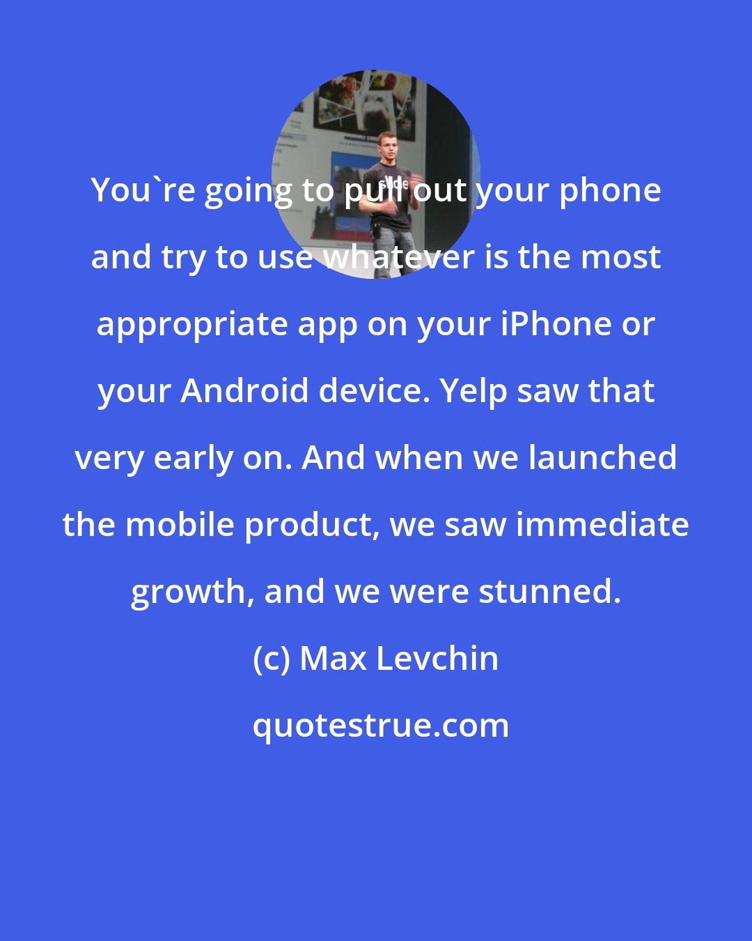 Max Levchin: You're going to pull out your phone and try to use whatever is the most appropriate app on your iPhone or your Android device. Yelp saw that very early on. And when we launched the mobile product, we saw immediate growth, and we were stunned.