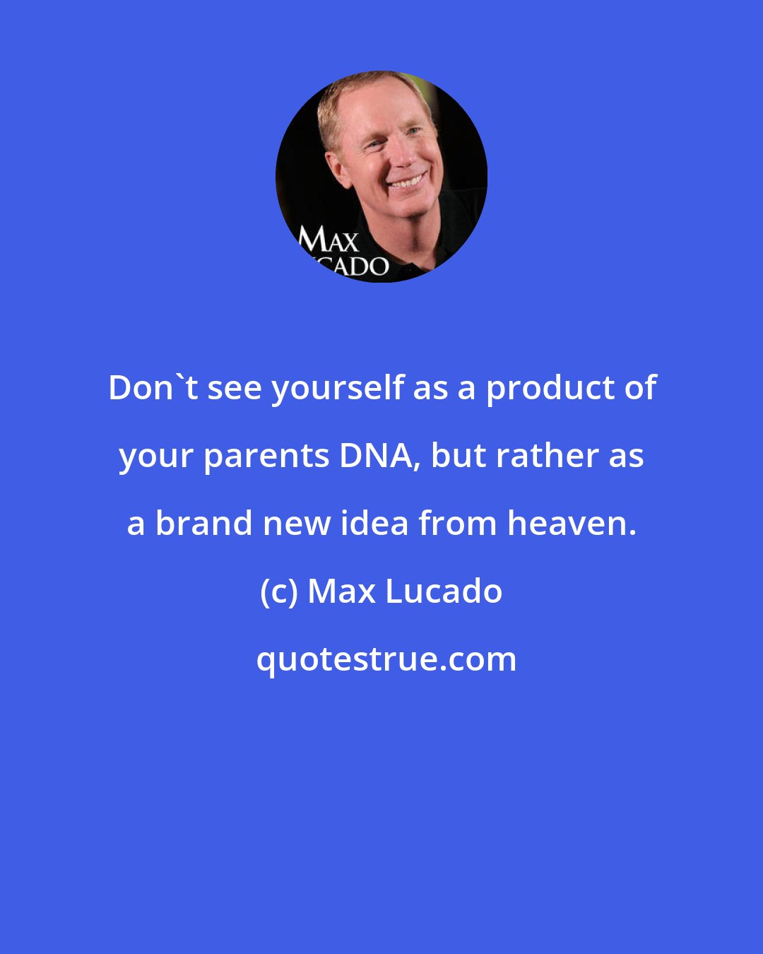 Max Lucado: Don't see yourself as a product of your parents DNA, but rather as a brand new idea from heaven.