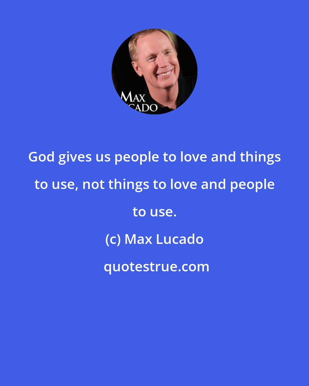 Max Lucado: God gives us people to love and things to use, not things to love and people to use.