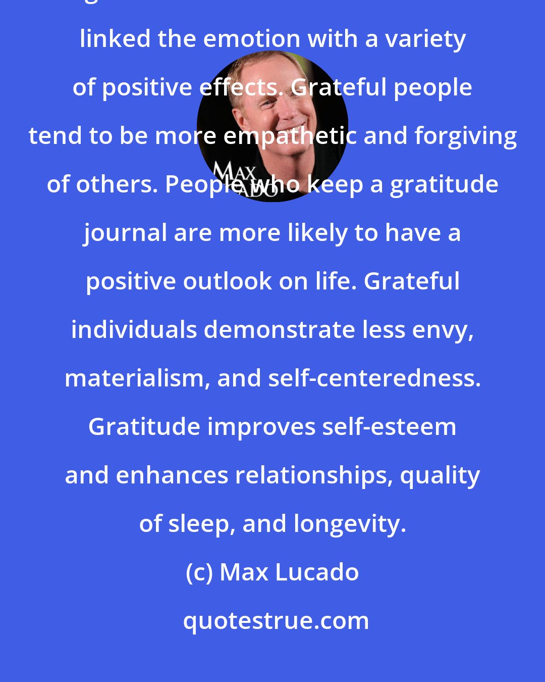 Max Lucado: Gratitude is a mindful awareness of the benefits of life. It's the greatest of virtues. Studies have linked the emotion with a variety of positive effects. Grateful people tend to be more empathetic and forgiving of others. People who keep a gratitude journal are more likely to have a positive outlook on life. Grateful individuals demonstrate less envy, materialism, and self-centeredness. Gratitude improves self-esteem and enhances relationships, quality of sleep, and longevity.
