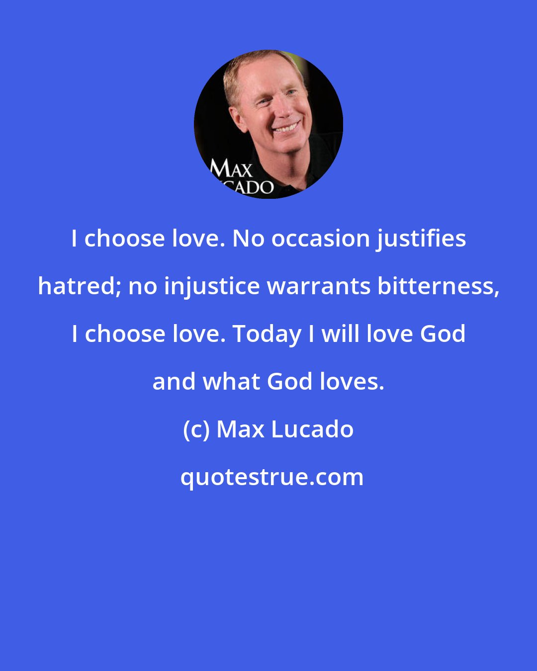 Max Lucado: I choose love. No occasion justifies hatred; no injustice warrants bitterness, I choose love. Today I will love God and what God loves.