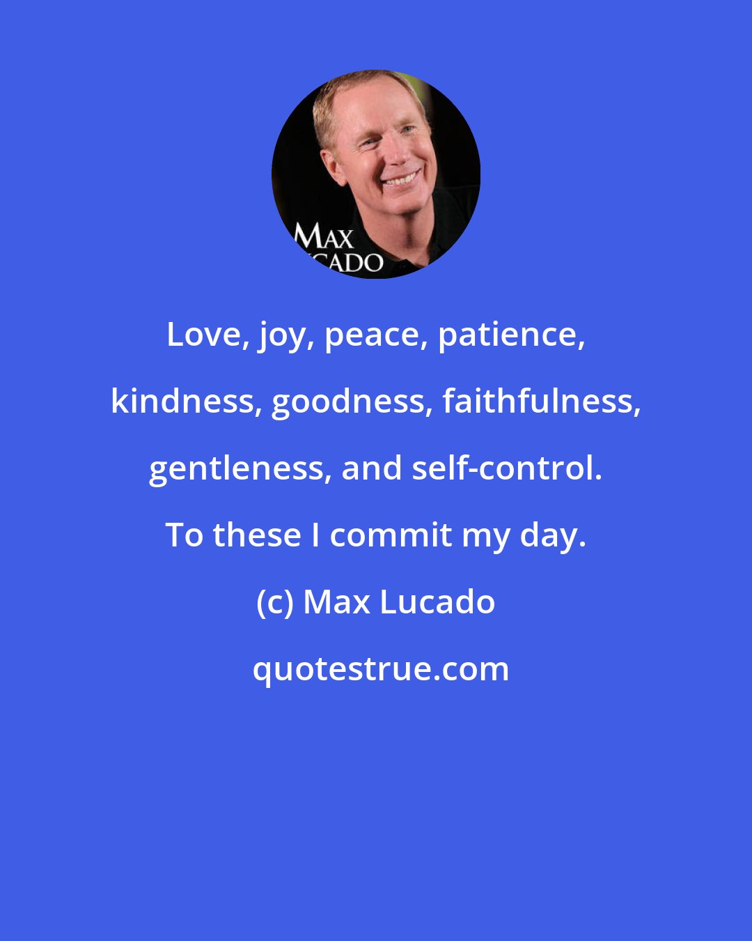 Max Lucado: Love, joy, peace, patience, kindness, goodness, faithfulness, gentleness, and self-control. To these I commit my day.