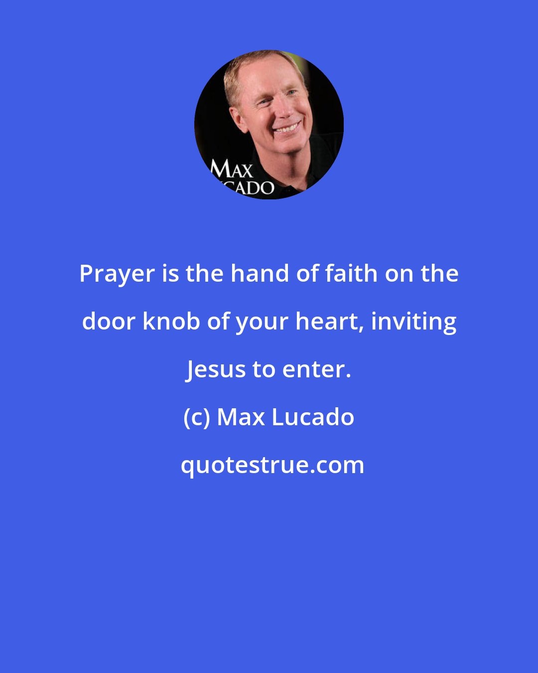 Max Lucado: Prayer is the hand of faith on the door knob of your heart, inviting Jesus to enter.