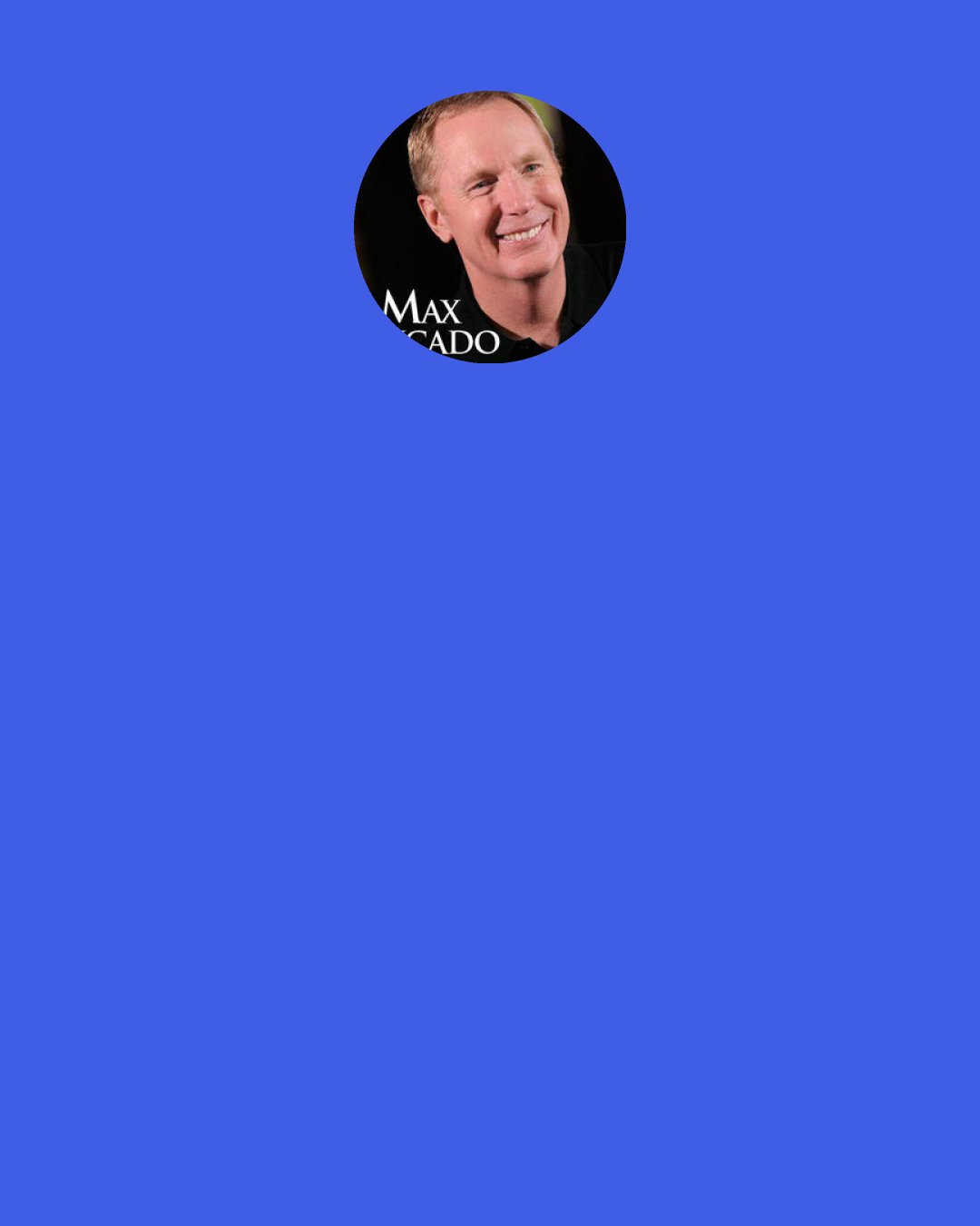 Max Lucado: When he says we’re forgiven, let’s unload the guilt. When he says we’re valuable, let’s believe him. . . . When he says we’re provided for, let’s stop worrying. God’s efforts are strongest when our efforts are useless