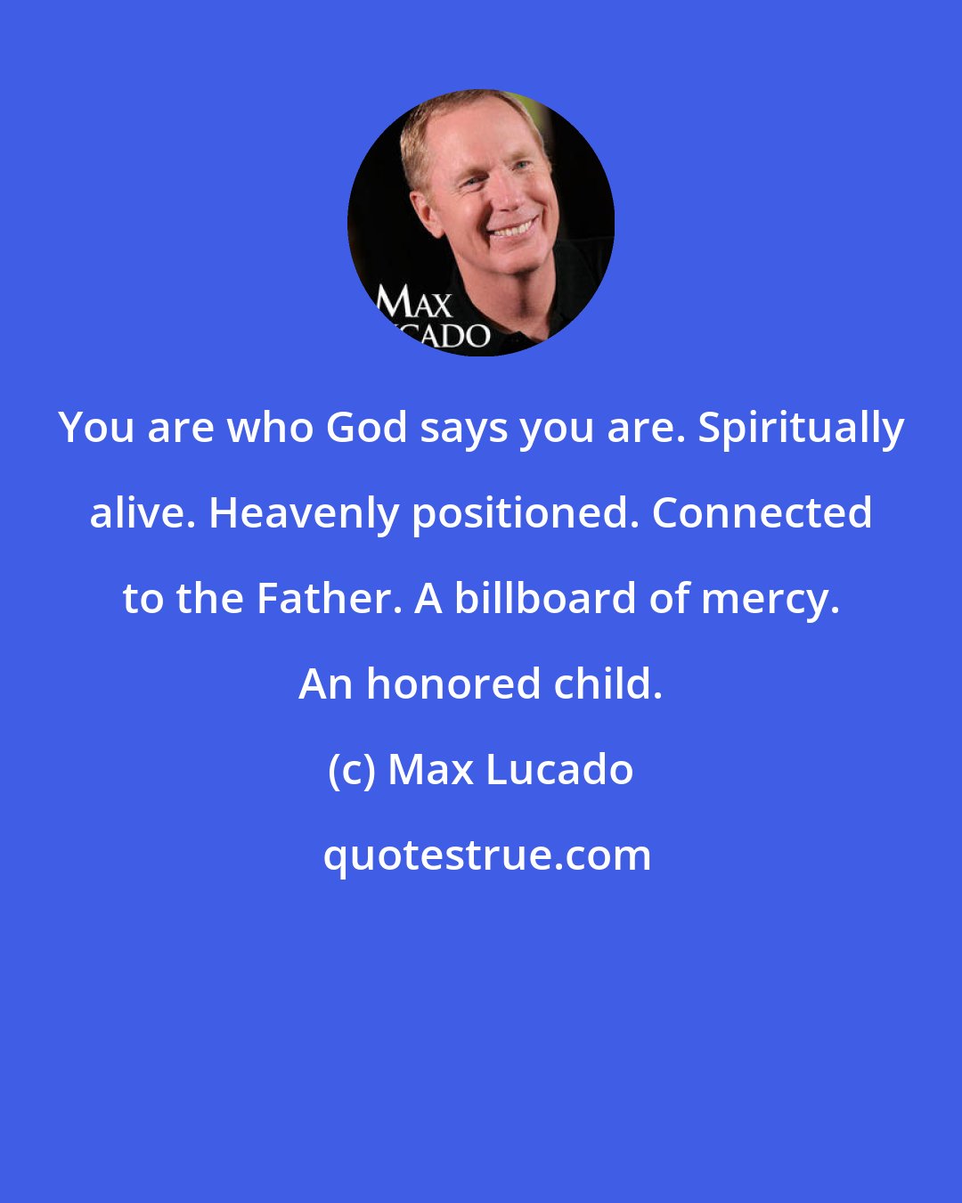 Max Lucado: You are who God says you are. Spiritually alive. Heavenly positioned. Connected to the Father. A billboard of mercy. An honored child.