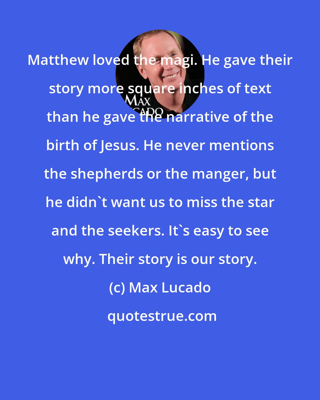 Max Lucado: Matthew loved the magi. He gave their story more square inches of text than he gave the narrative of the birth of Jesus. He never mentions the shepherds or the manger, but he didn't want us to miss the star and the seekers. It's easy to see why. Their story is our story.