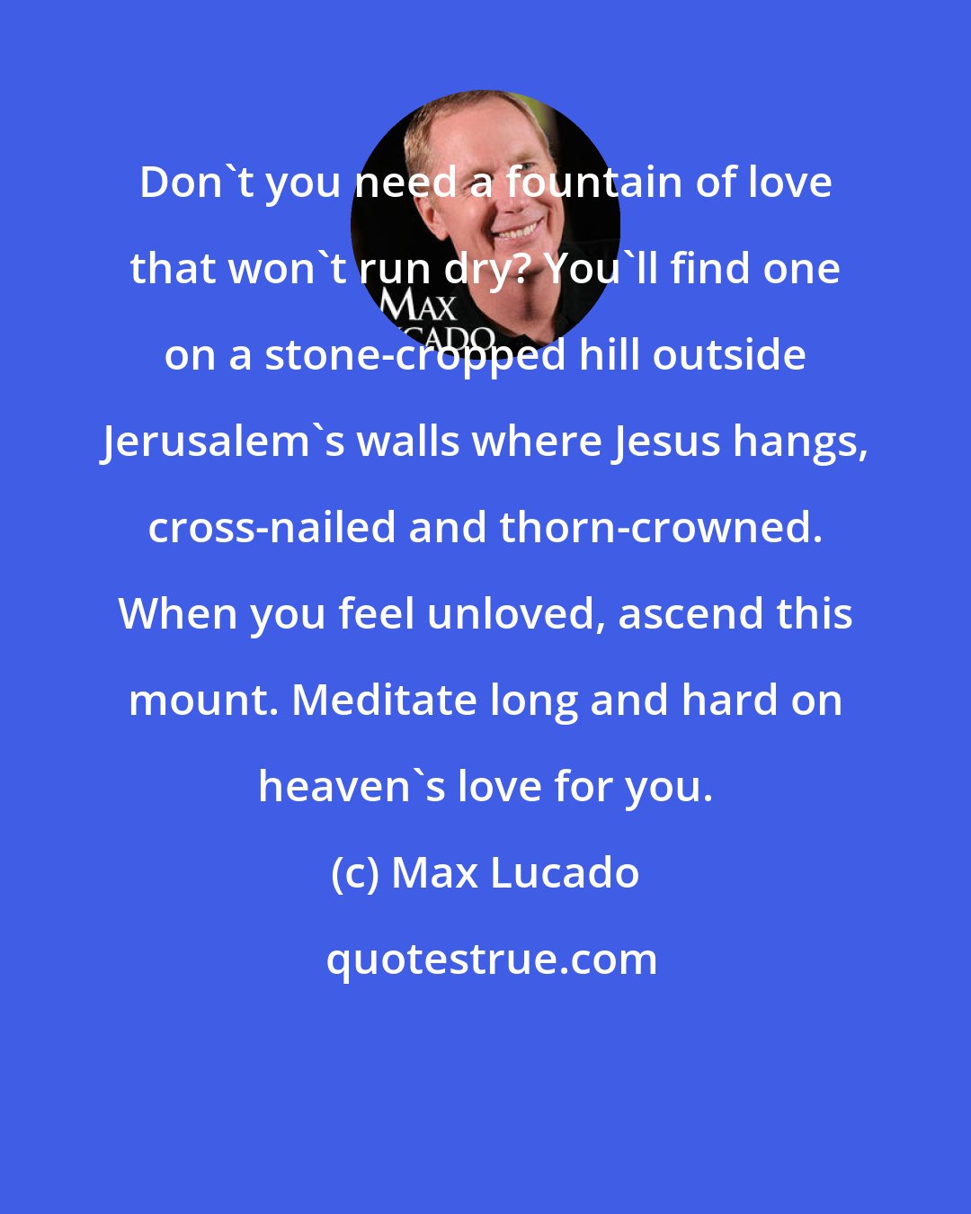 Max Lucado: Don't you need a fountain of love that won't run dry? You'll find one on a stone-cropped hill outside Jerusalem's walls where Jesus hangs, cross-nailed and thorn-crowned. When you feel unloved, ascend this mount. Meditate long and hard on heaven's love for you.