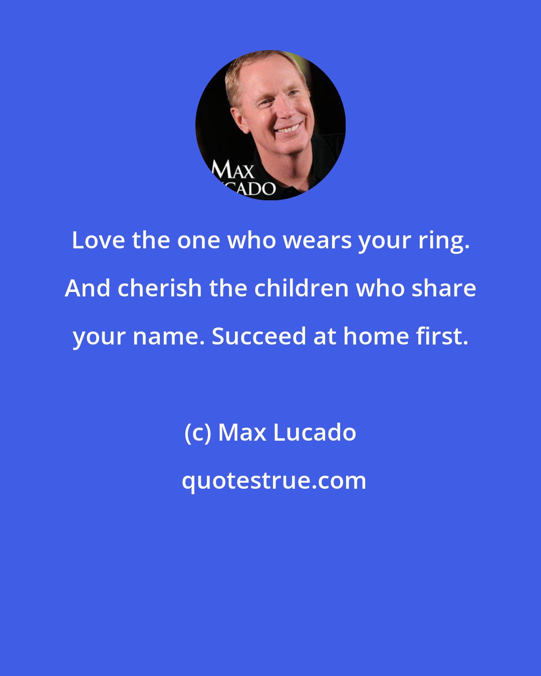 Max Lucado: Love the one who wears your ring. And cherish the children who share your name. Succeed at home first.