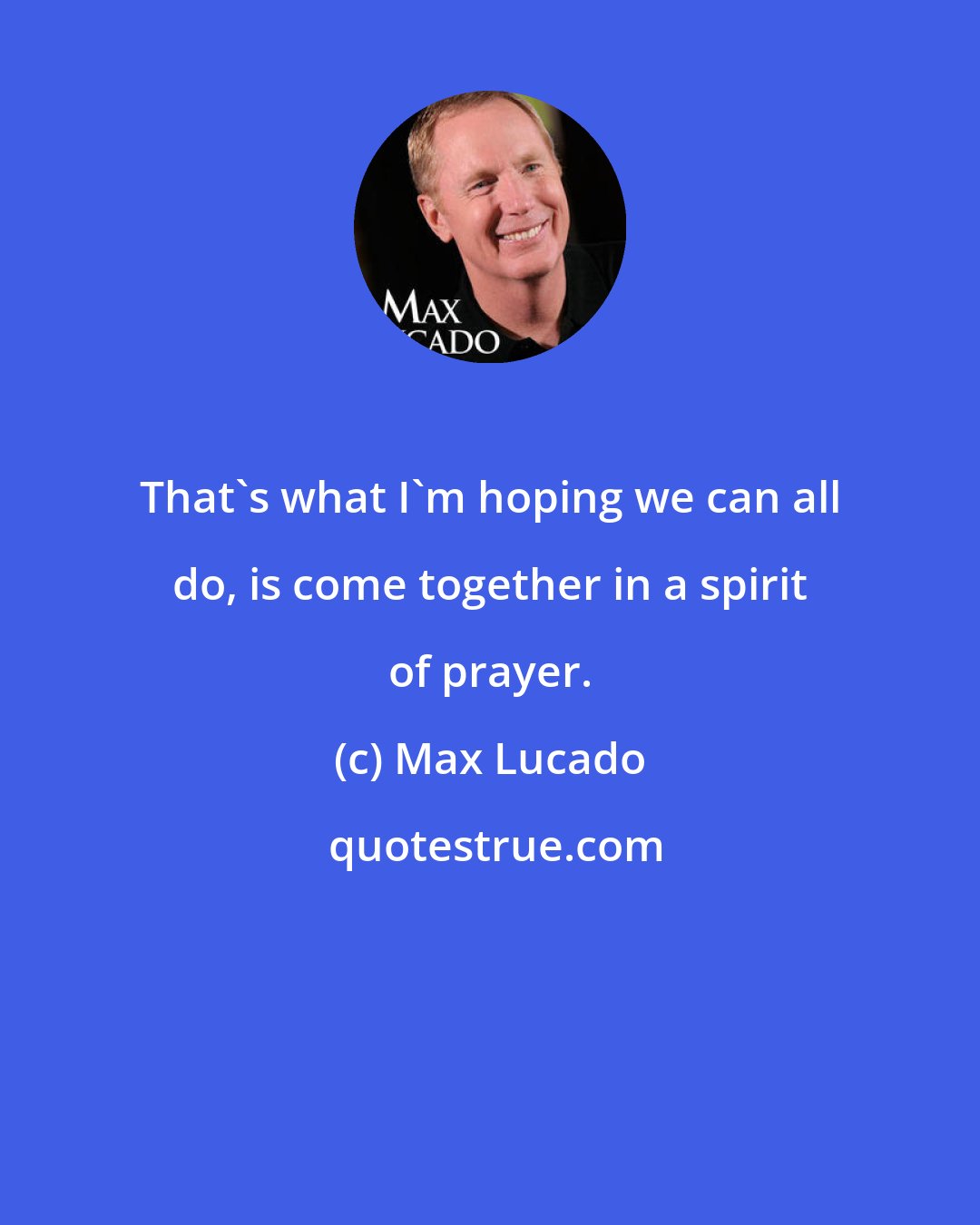Max Lucado: That's what I'm hoping we can all do, is come together in a spirit of prayer.