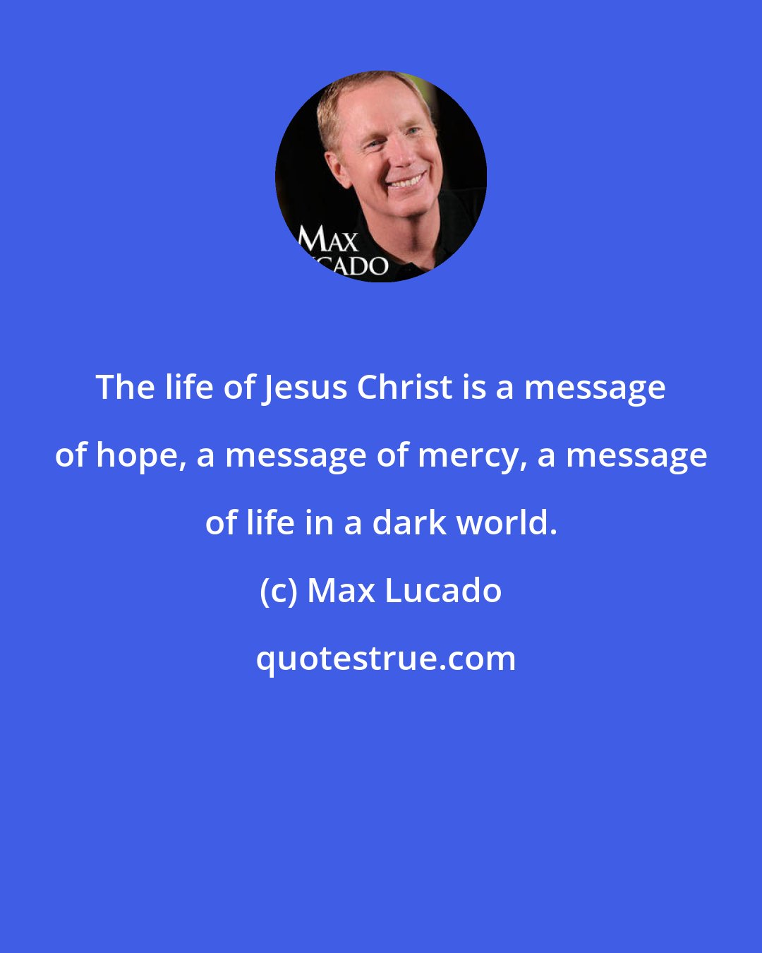 Max Lucado: The life of Jesus Christ is a message of hope, a message of mercy, a message of life in a dark world.