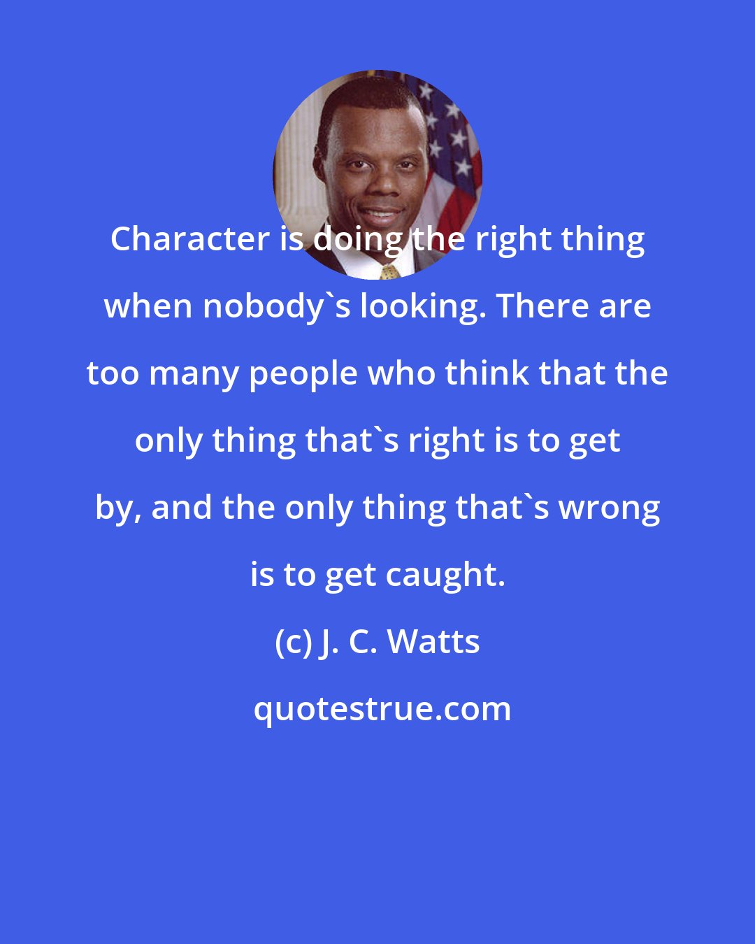 J. C. Watts: Character is doing the right thing when nobody's looking. There are too many people who think that the only thing that's right is to get by, and the only thing that's wrong is to get caught.