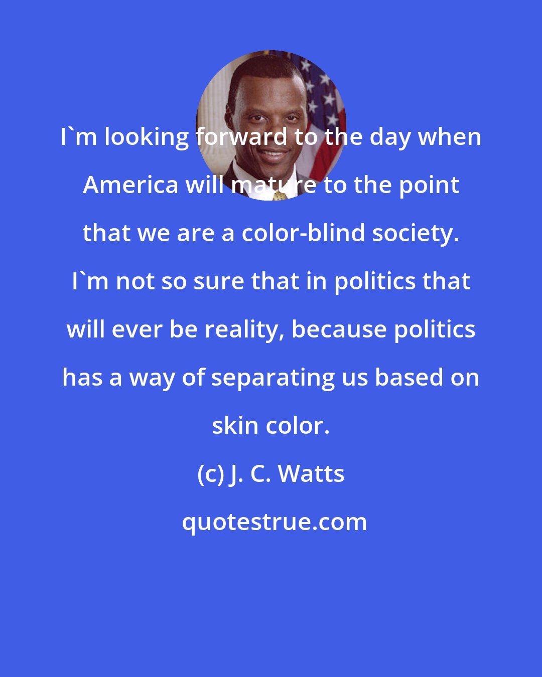 J. C. Watts: I'm looking forward to the day when America will mature to the point that we are a color-blind society. I'm not so sure that in politics that will ever be reality, because politics has a way of separating us based on skin color.