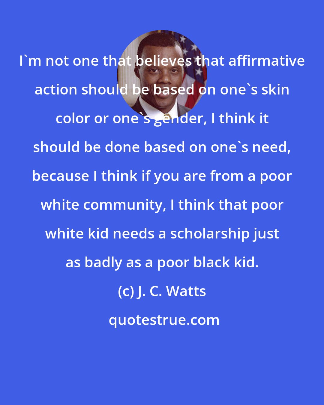 J. C. Watts: I'm not one that believes that affirmative action should be based on one's skin color or one's gender, I think it should be done based on one's need, because I think if you are from a poor white community, I think that poor white kid needs a scholarship just as badly as a poor black kid.