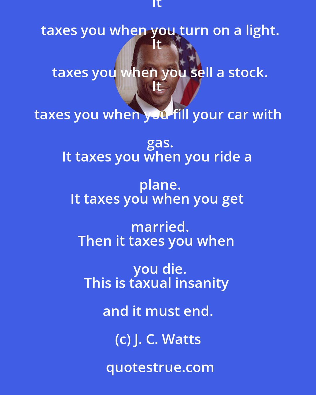 J. C. Watts: The government taxes you when you bring home a paycheck.
It taxes you when you make a phone call. 
It taxes you when you turn on a light.
It taxes you when you sell a stock.
It taxes you when you fill your car with gas.
It taxes you when you ride a plane.
It taxes you when you get married.
Then it taxes you when you die.
This is taxual insanity and it must end.