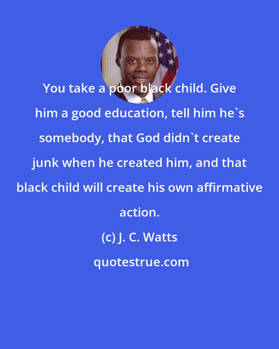 J. C. Watts: You take a poor black child. Give him a good education, tell him he's somebody, that God didn't create junk when he created him, and that black child will create his own affirmative action.