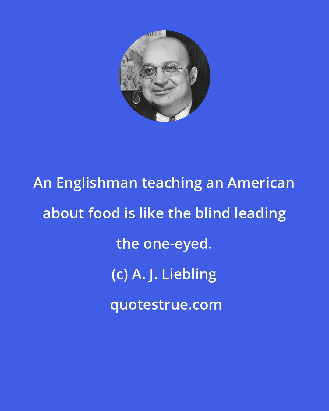 A. J. Liebling: An Englishman teaching an American about food is like the blind leading the one-eyed.