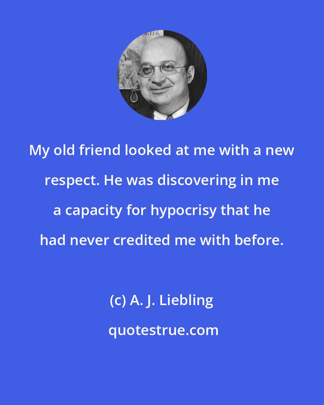 A. J. Liebling: My old friend looked at me with a new respect. He was discovering in me a capacity for hypocrisy that he had never credited me with before.