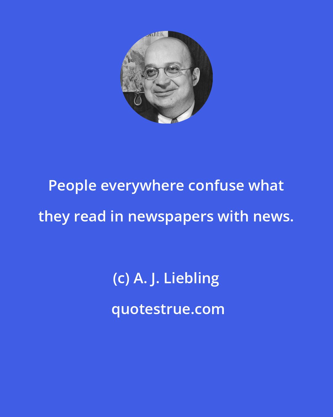 A. J. Liebling: People everywhere confuse what they read in newspapers with news.