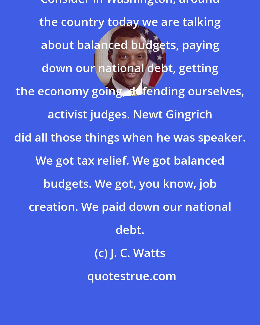 J. C. Watts: Consider in Washington, around the country today we are talking about balanced budgets, paying down our national debt, getting the economy going, defending ourselves, activist judges. Newt Gingrich did all those things when he was speaker. We got tax relief. We got balanced budgets. We got, you know, job creation. We paid down our national debt.