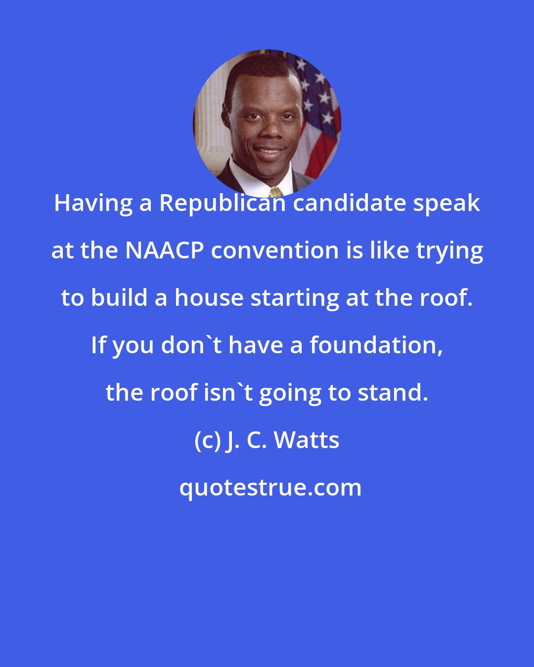 J. C. Watts: Having a Republican candidate speak at the NAACP convention is like trying to build a house starting at the roof. If you don't have a foundation, the roof isn't going to stand.