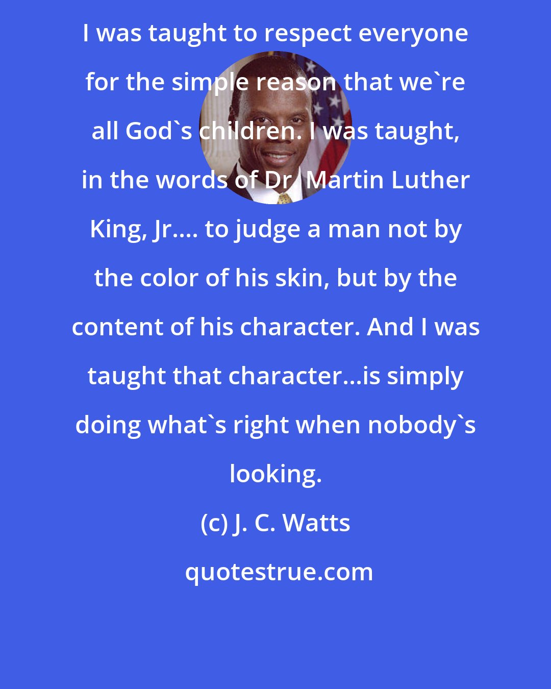 J. C. Watts: I was taught to respect everyone for the simple reason that we're all God's children. I was taught, in the words of Dr. Martin Luther King, Jr.... to judge a man not by the color of his skin, but by the content of his character. And I was taught that character...is simply doing what's right when nobody's looking.