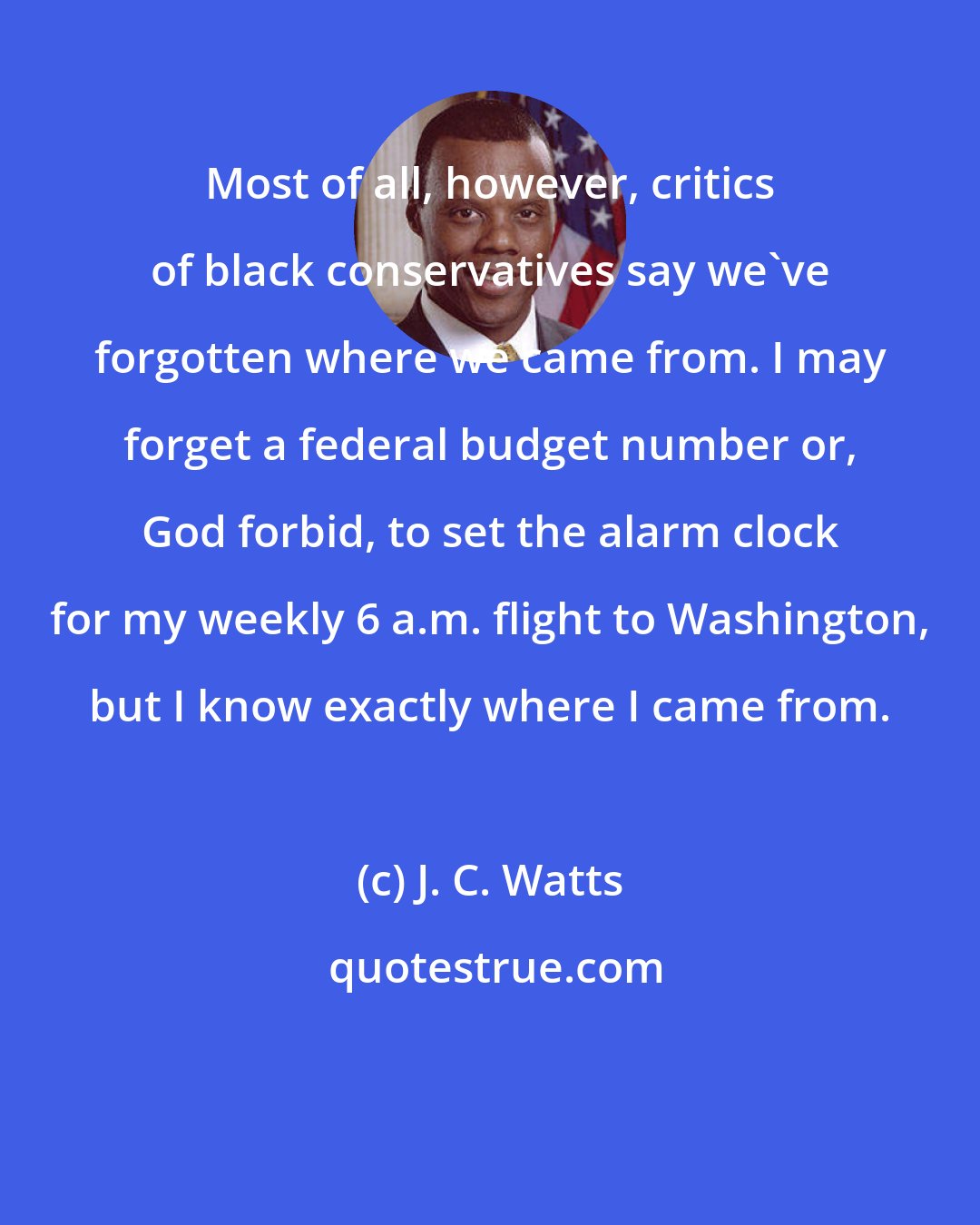 J. C. Watts: Most of all, however, critics of black conservatives say we've forgotten where we came from. I may forget a federal budget number or, God forbid, to set the alarm clock for my weekly 6 a.m. flight to Washington, but I know exactly where I came from.