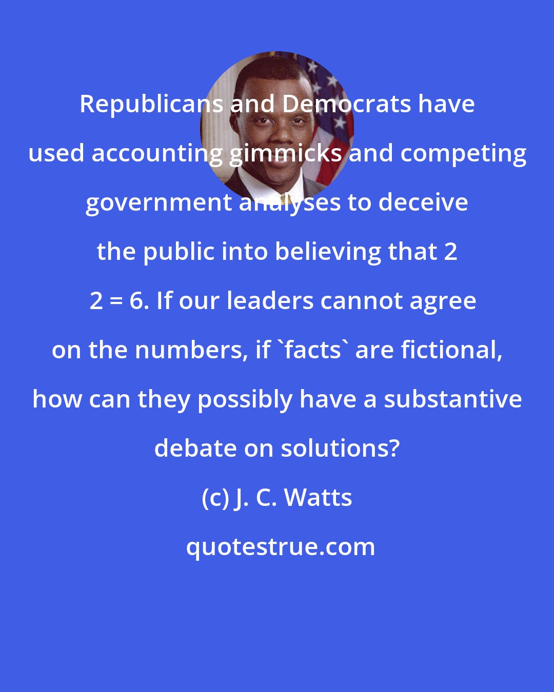 J. C. Watts: Republicans and Democrats have used accounting gimmicks and competing government analyses to deceive the public into believing that 2 + 2 = 6. If our leaders cannot agree on the numbers, if 'facts' are fictional, how can they possibly have a substantive debate on solutions?