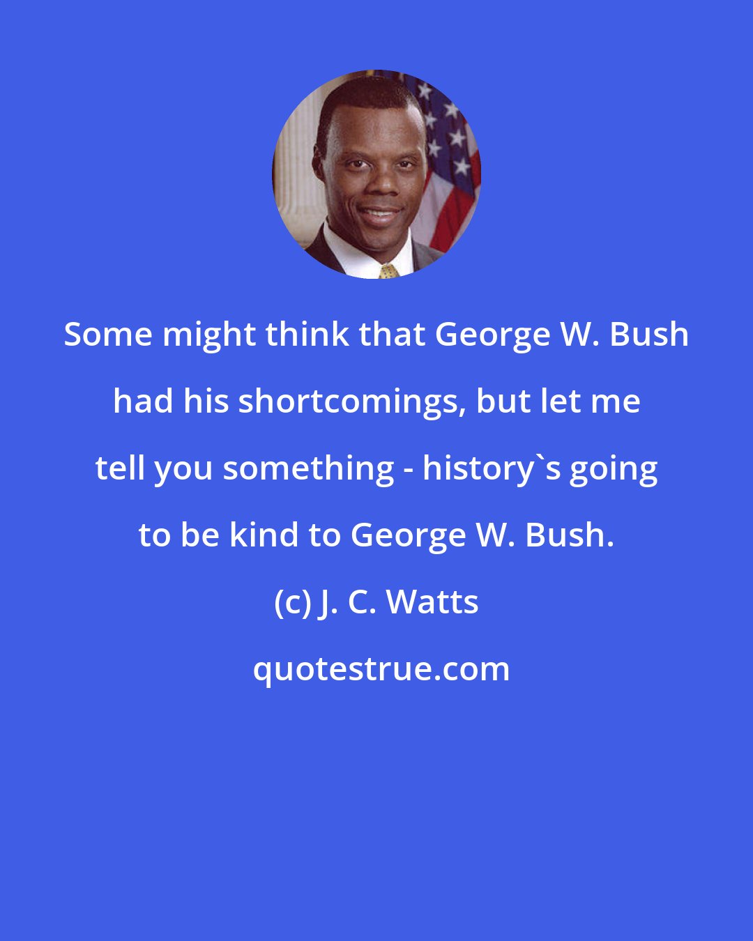 J. C. Watts: Some might think that George W. Bush had his shortcomings, but let me tell you something - history's going to be kind to George W. Bush.