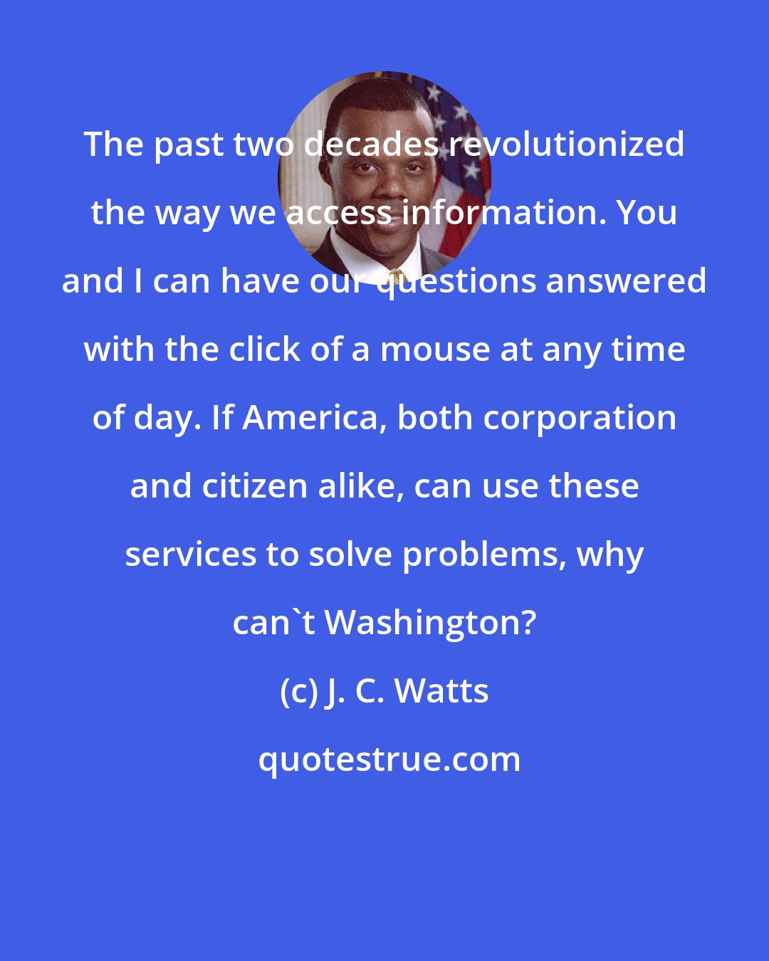 J. C. Watts: The past two decades revolutionized the way we access information. You and I can have our questions answered with the click of a mouse at any time of day. If America, both corporation and citizen alike, can use these services to solve problems, why can't Washington?