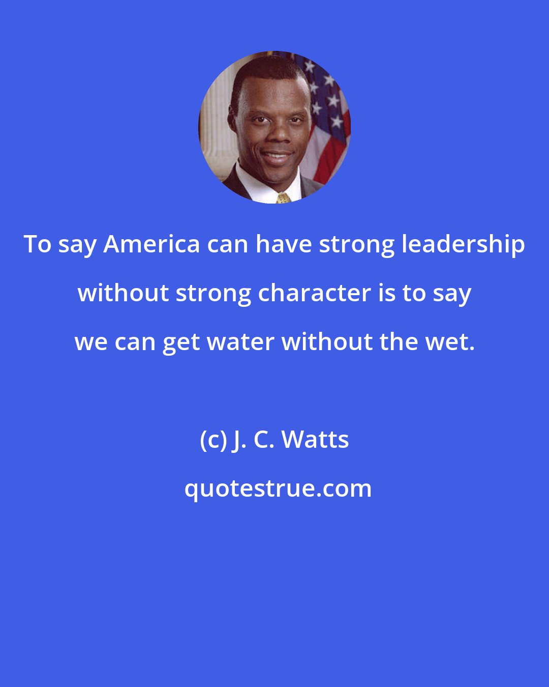 J. C. Watts: To say America can have strong leadership without strong character is to say we can get water without the wet.