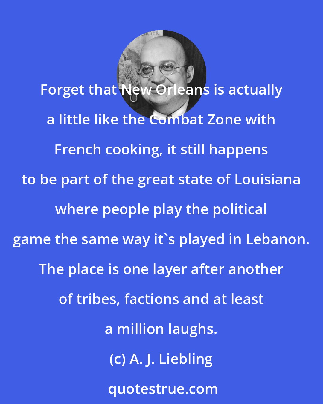 A. J. Liebling: Forget that New Orleans is actually a little like the Combat Zone with French cooking, it still happens to be part of the great state of Louisiana where people play the political game the same way it's played in Lebanon. The place is one layer after another of tribes, factions and at least a million laughs.