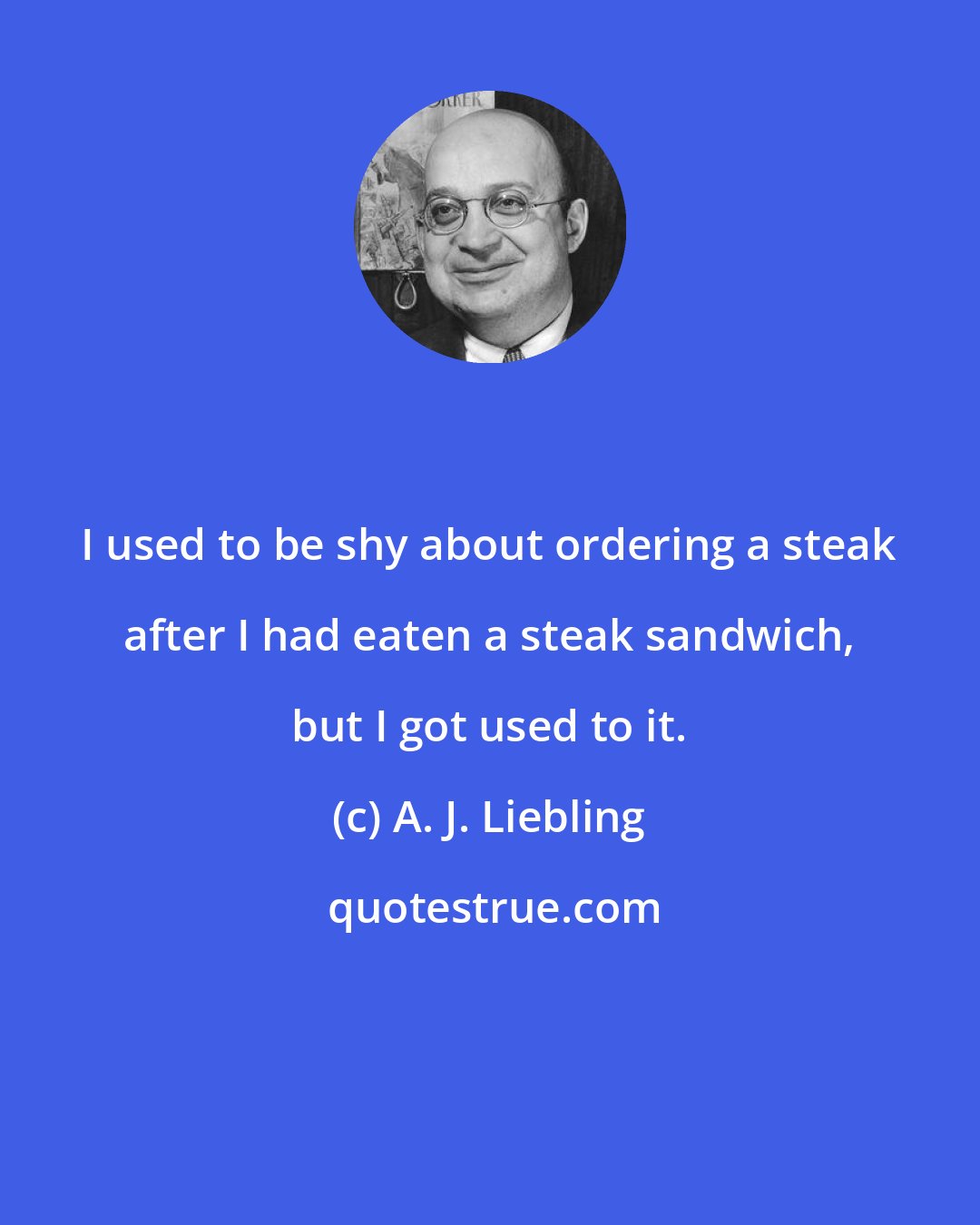 A. J. Liebling: I used to be shy about ordering a steak after I had eaten a steak sandwich, but I got used to it.