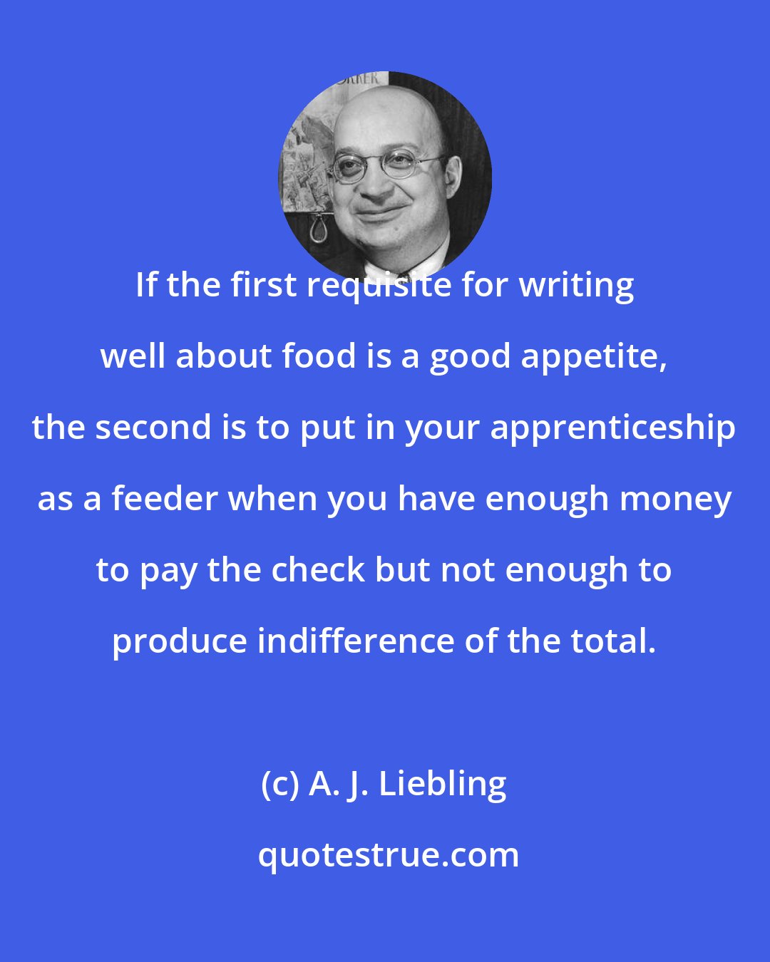 A. J. Liebling: If the first requisite for writing well about food is a good appetite, the second is to put in your apprenticeship as a feeder when you have enough money to pay the check but not enough to produce indifference of the total.