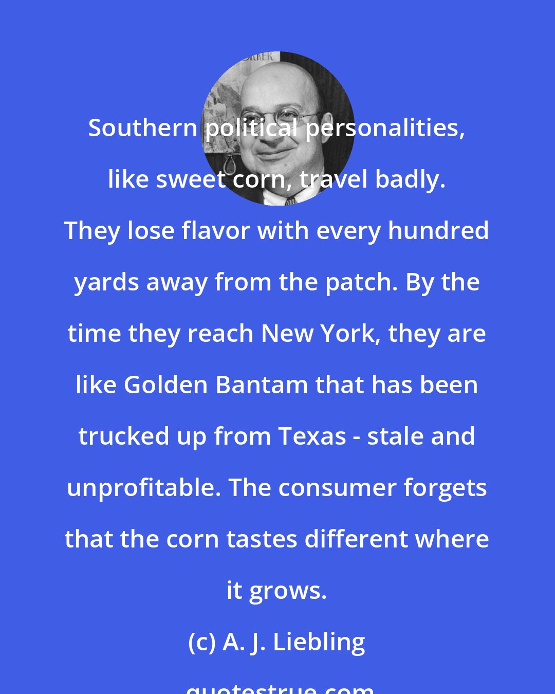 A. J. Liebling: Southern political personalities, like sweet corn, travel badly. They lose flavor with every hundred yards away from the patch. By the time they reach New York, they are like Golden Bantam that has been trucked up from Texas - stale and unprofitable. The consumer forgets that the corn tastes different where it grows.