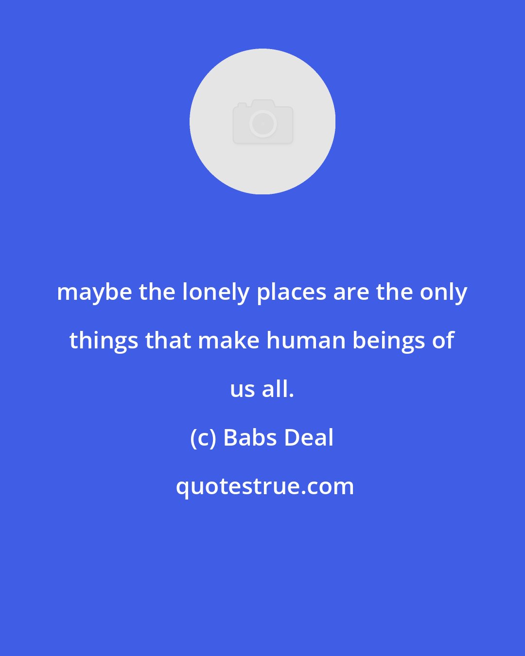 Babs Deal: maybe the lonely places are the only things that make human beings of us all.