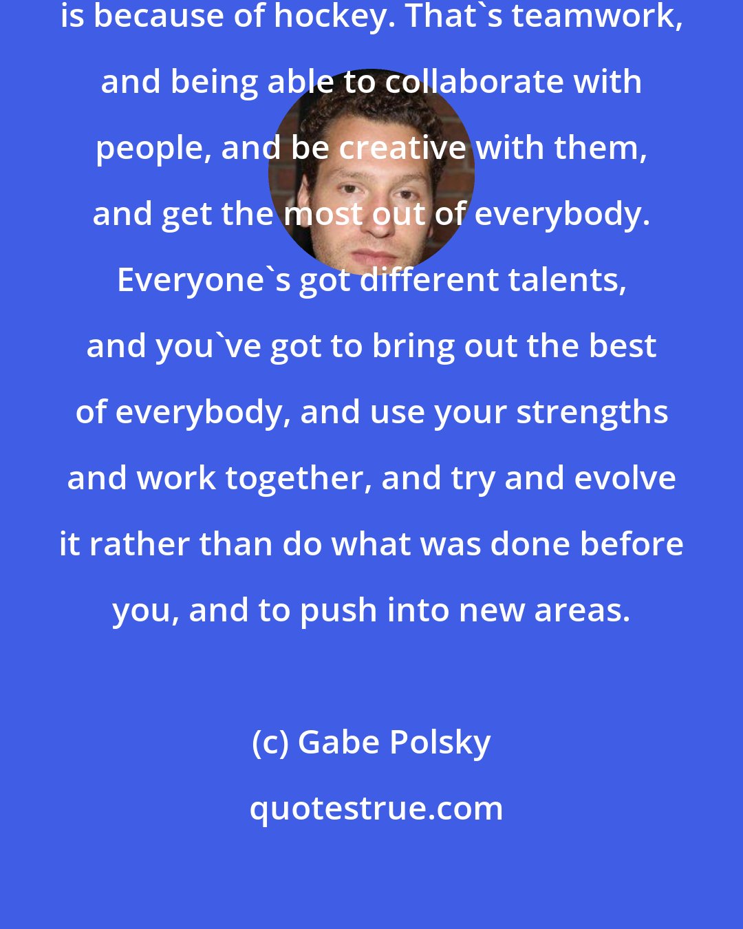 Gabe Polsky: A lot of what I know as a filmmaker is because of hockey. That's teamwork, and being able to collaborate with people, and be creative with them, and get the most out of everybody. Everyone's got different talents, and you've got to bring out the best of everybody, and use your strengths and work together, and try and evolve it rather than do what was done before you, and to push into new areas.