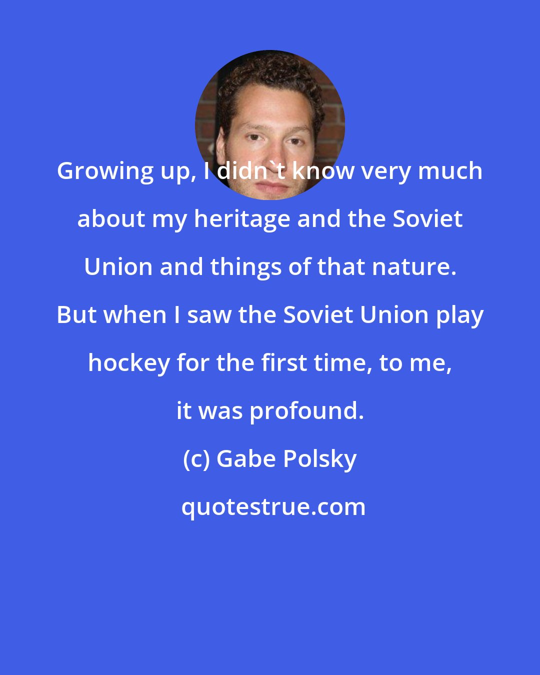 Gabe Polsky: Growing up, I didn't know very much about my heritage and the Soviet Union and things of that nature. But when I saw the Soviet Union play hockey for the first time, to me, it was profound.