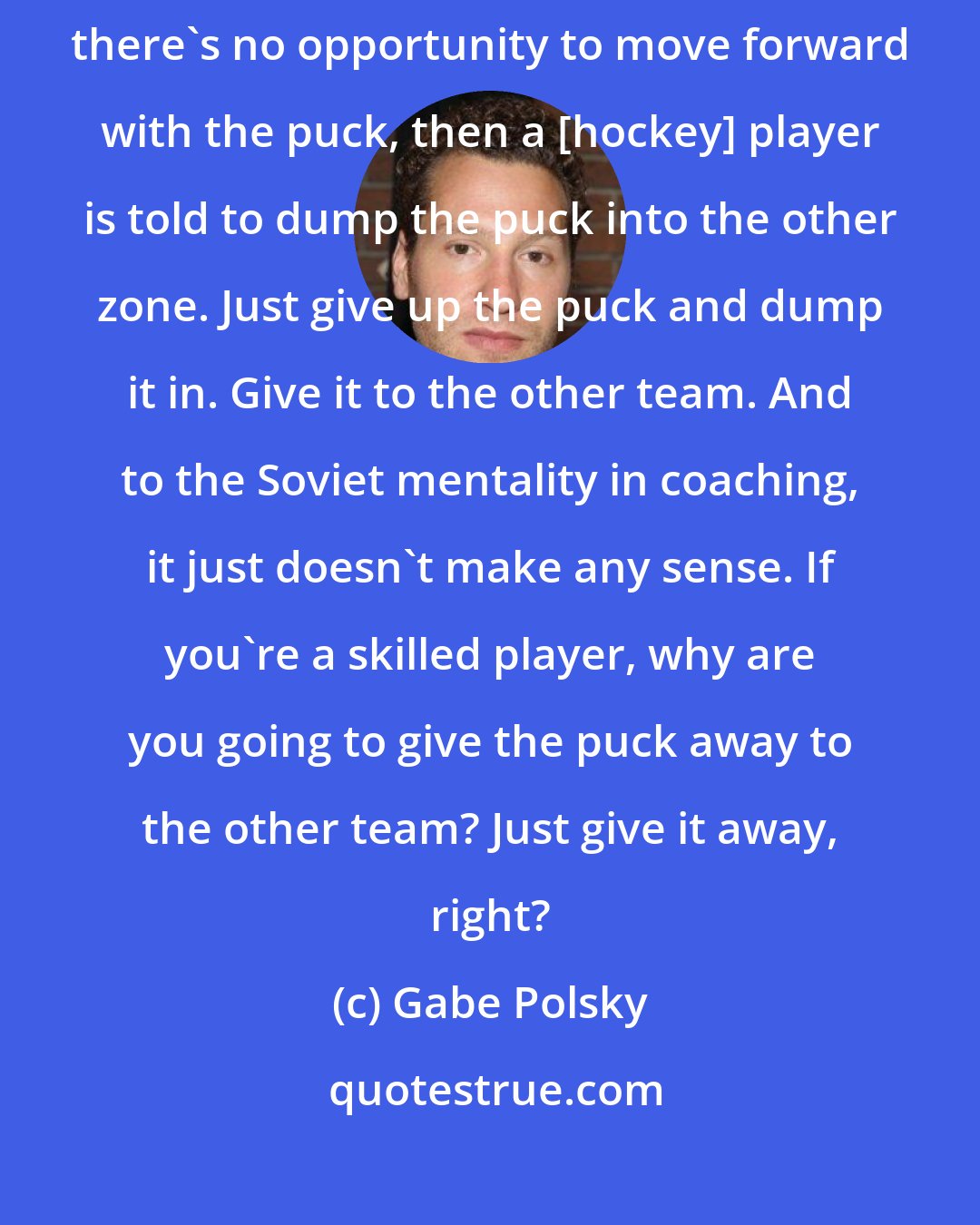 Gabe Polsky: I guess the prime example is in North America there's a thing where if there's no opportunity to move forward with the puck, then a [hockey] player is told to dump the puck into the other zone. Just give up the puck and dump it in. Give it to the other team. And to the Soviet mentality in coaching, it just doesn't make any sense. If you're a skilled player, why are you going to give the puck away to the other team? Just give it away, right?