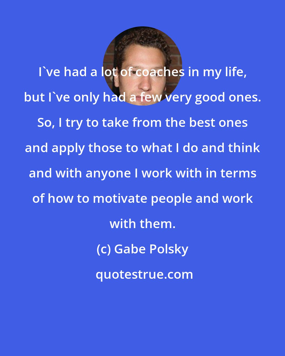 Gabe Polsky: I've had a lot of coaches in my life, but I've only had a few very good ones. So, I try to take from the best ones and apply those to what I do and think and with anyone I work with in terms of how to motivate people and work with them.