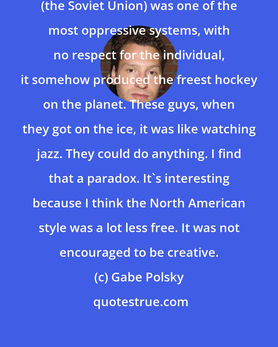 Gabe Polsky: One ironic thing is that although (the Soviet Union) was one of the most oppressive systems, with no respect for the individual, it somehow produced the freest hockey on the planet. These guys, when they got on the ice, it was like watching jazz. They could do anything. I find that a paradox. It's interesting because I think the North American style was a lot less free. It was not encouraged to be creative.