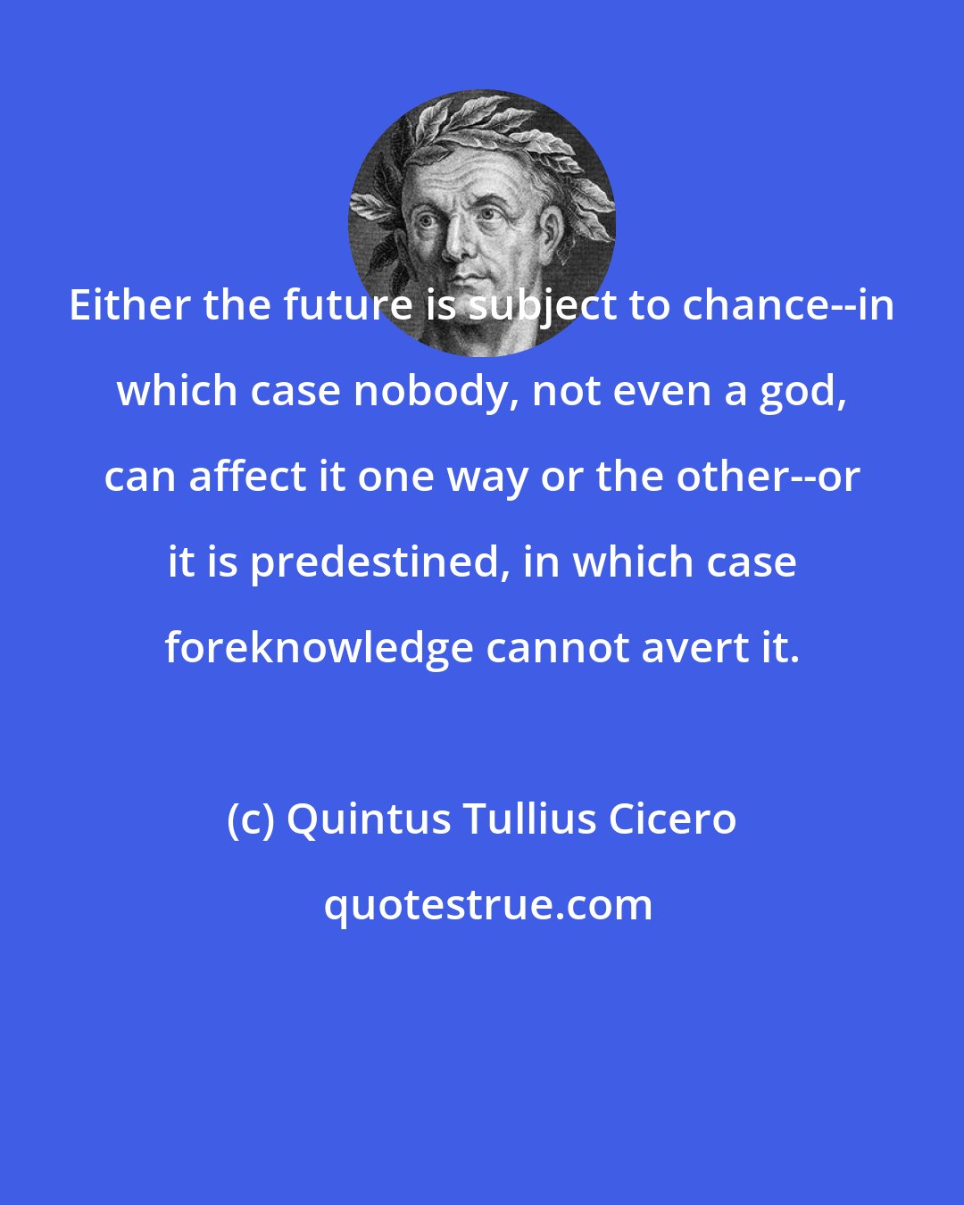 Quintus Tullius Cicero: Either the future is subject to chance--in which case nobody, not even a god, can affect it one way or the other--or it is predestined, in which case foreknowledge cannot avert it.